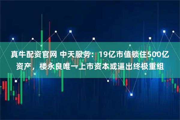 真牛配资官网 中天服务：19亿市值锁住500亿资产，楼永良唯一上市资本或逼出终极重组