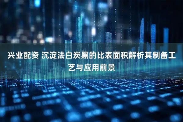 兴业配资 沉淀法白炭黑的比表面积解析其制备工艺与应用前景