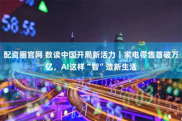 配资圈官网 数读中国开局新活力｜家电零售首破万亿，AI这样“智”造新生活