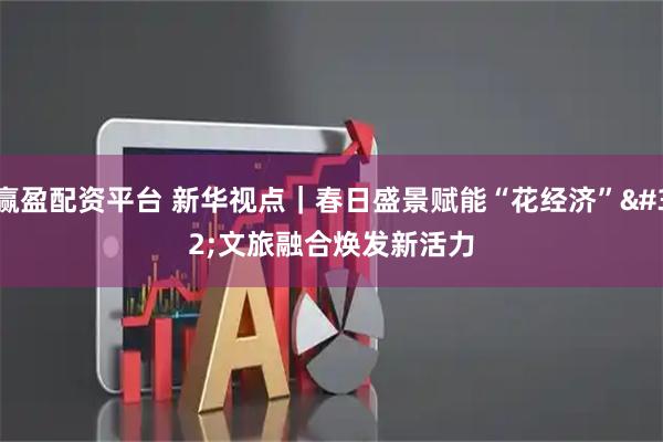 赢盈配资平台 新华视点｜春日盛景赋能“花经济” 文旅融合焕发新活力