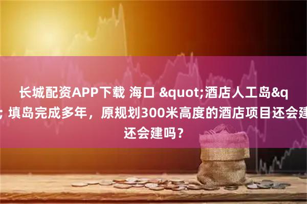 长城配资APP下载 海口 "酒店人工岛" 填岛完成多年，原规划300米高度的酒店项目还会建吗？