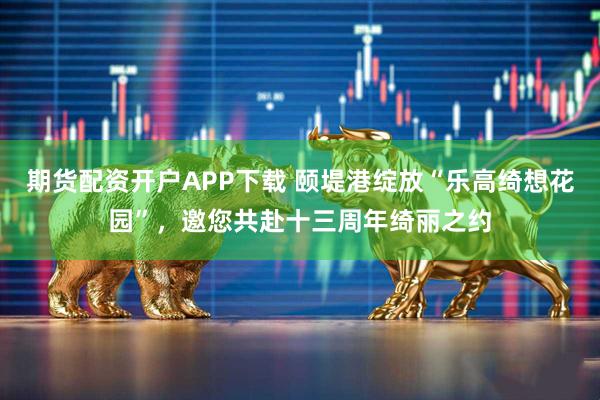 期货配资开户APP下载 颐堤港绽放“乐高绮想花园”，邀您共赴十三周年绮丽之约