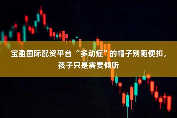 宝盈国际配资平台 “多动症”的帽子别随便扣，孩子只是需要倾听