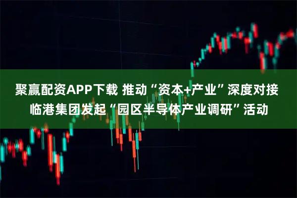 聚赢配资APP下载 推动“资本+产业”深度对接 临港集团发起“园区半导体产业调研”活动