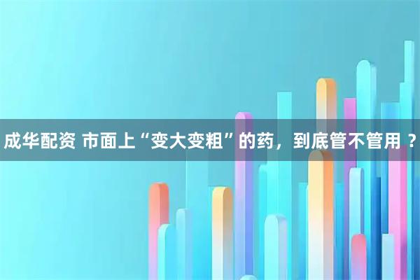 成华配资 市面上“变大变粗”的药，到底管不管用 ？