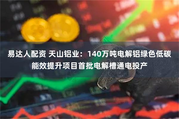易达人配资 天山铝业：140万吨电解铝绿色低碳能效提升项目首批电解槽通电投产