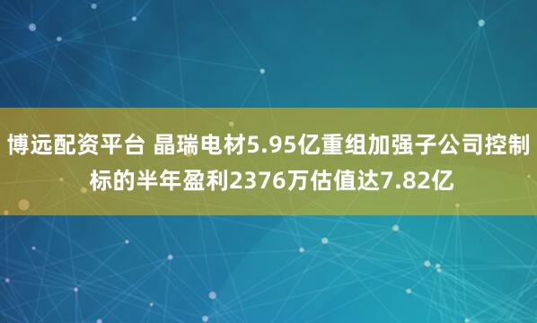 博远配资平台 晶瑞电材5.95亿重组加强子公司控制 标的半年盈利2376万估值达7.82亿