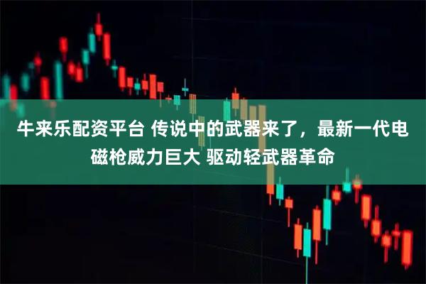 牛来乐配资平台 传说中的武器来了，最新一代电磁枪威力巨大 驱动轻武器革命