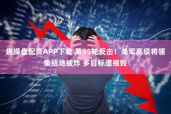 趣操盘配资APP下载 第95轮反击！美军高级将领集结地被炸 多目标遭摧毁