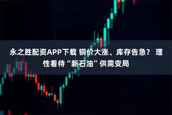 永之胜配资APP下载 铜价大涨、库存告急？ 理性看待“新石油”供需变局