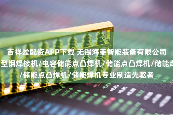 吉祥盈配资APP下载 无锡海菲智能装备有限公司：螺母凸焊机/热成型钢焊接机/电容储能点凸焊机/储能点凸焊机/储能焊机专业制造先驱者