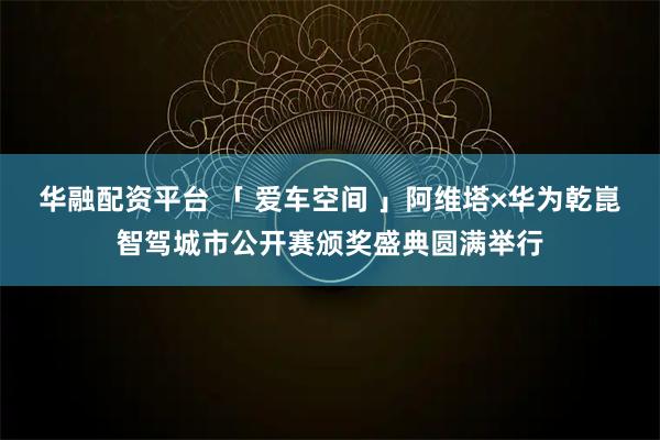 华融配资平台 「 爱车空间 」阿维塔×华为乾崑智驾城市公开赛颁奖盛典圆满举行