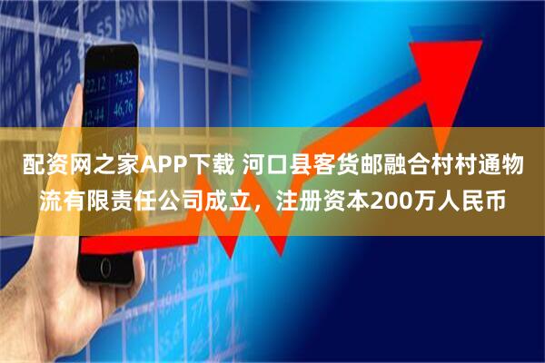配资网之家APP下载 河口县客货邮融合村村通物流有限责任公司成立，注册资本200万人民币