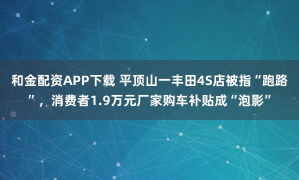 和金配资APP下载 平顶山一丰田4S店被指“跑路”，消费者1.9万元厂家购车补贴成“泡影”