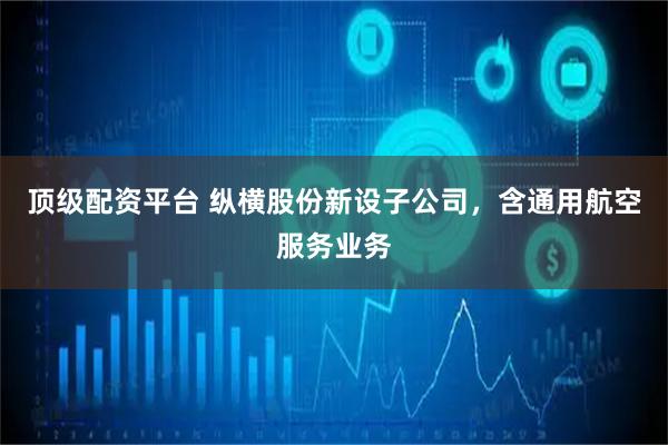 顶级配资平台 纵横股份新设子公司，含通用航空服务业务