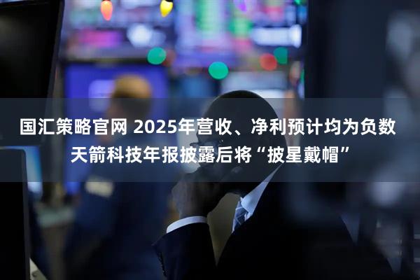 国汇策略官网 2025年营收、净利预计均为负数 天箭科技年报披露后将“披星戴帽”