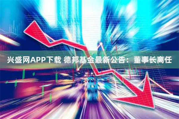 兴盛网APP下载 德邦基金最新公告：董事长离任