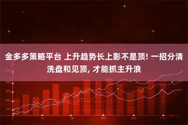 金多多策略平台 上升趋势长上影不是顶! 一招分清洗盘和见顶, 才能抓主升浪