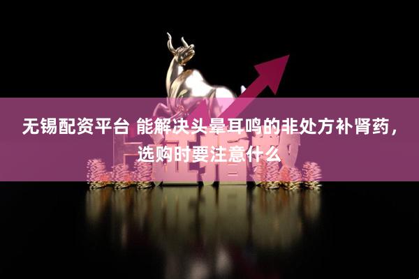 无锡配资平台 能解决头晕耳鸣的非处方补肾药，选购时要注意什么