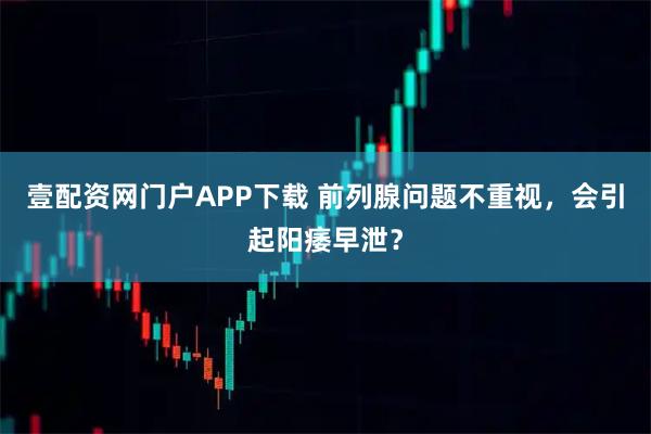 壹配资网门户APP下载 前列腺问题不重视，会引起阳痿早泄？