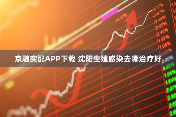 京融实配APP下载 沈阳生殖感染去哪治疗好