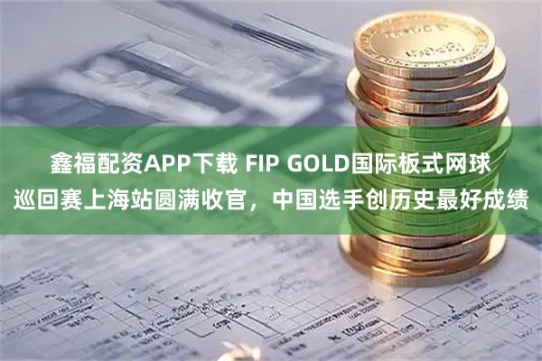 鑫福配资APP下载 FIP GOLD国际板式网球巡回赛上海站圆满收官,中国选手创历史最好成绩