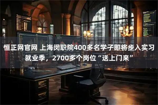 恒正网官网 上海闵职院400多名学子即将步入实习就业季，2700多个岗位“送上门来”