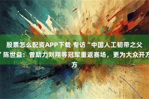 股票怎么配资APP下载 专访“中国人工韧带之父”陈世益：曾助力刘翔等冠军重返赛场，更为大众开方