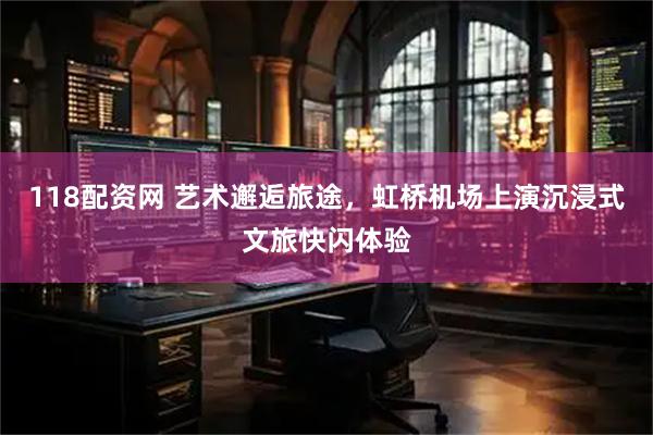 118配资网 艺术邂逅旅途,虹桥机场上演沉浸式文旅快闪体验