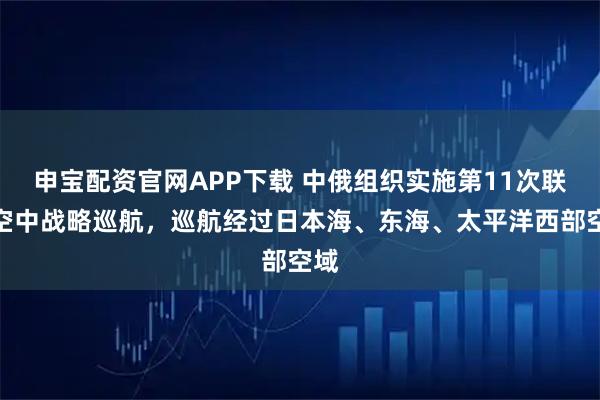 申宝配资官网APP下载 中俄组织实施第11次联合空中战略巡航,巡航经过日本海、东海、太平洋西部空域