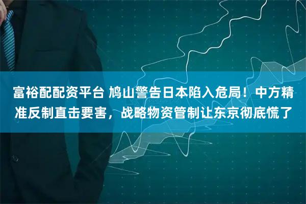 富裕配配资平台 鸠山警告日本陷入危局！中方精准反制直击要害，战略物资管制让东京彻底慌了