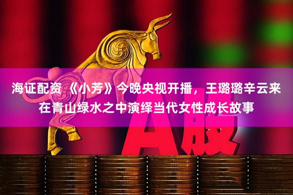 海证配资 《小芳》今晚央视开播，王璐璐辛云来在青山绿水之中演绎当代女性成长故事